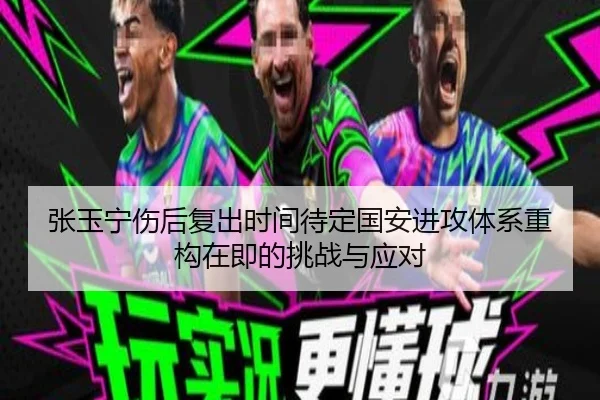 张玉宁伤后复出时间待定国安进攻体系重构在即的挑战与应对